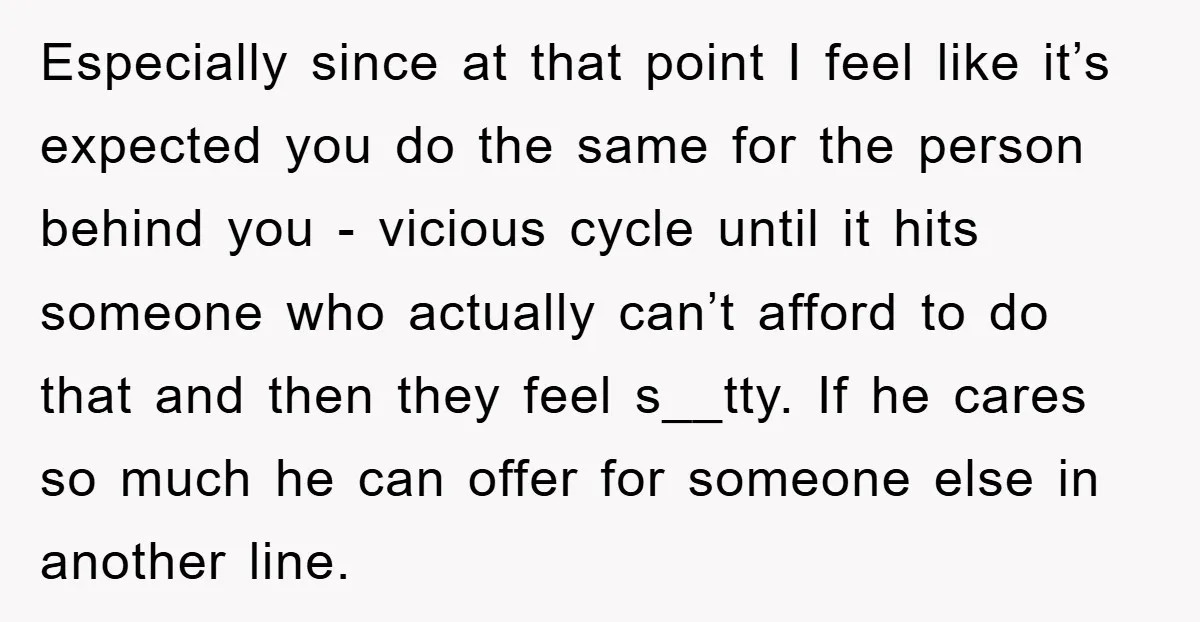 Especially since at that point I feel like it’s expected you do the same for the person behind you - vicious cycle until it hits someone who actually can’t afford...