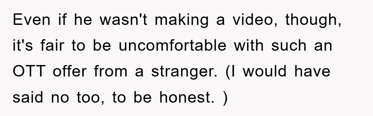 Even if he wasn't making a video, though, it's fair to be uncomfortable with such an OTT offer from a stranger. (I would have said no too, to be honest....
