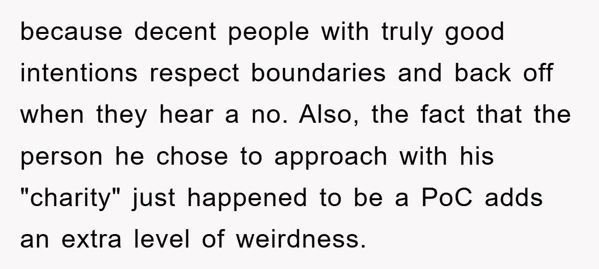 because decent people with truly good intentions respect boundaries and back off when they hear a no. Also, the fact that the person he chose to approach with his "charity"...