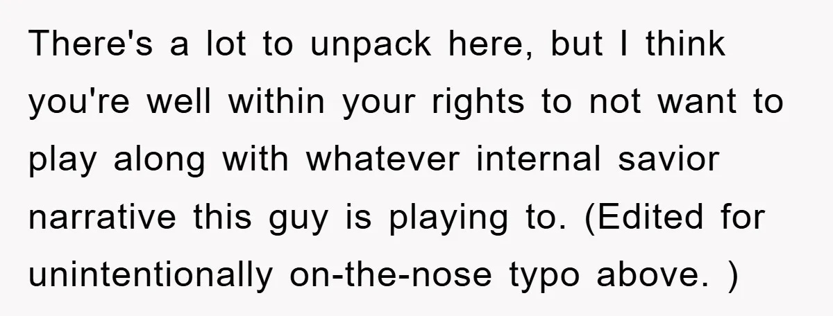 There's a lot to unpack here, but I think you're well within your rights to not want to play along with whatever internal savior narrative this guy is playing to....