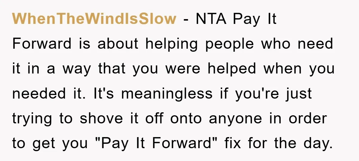 WhenTheWindIsSlow − NTA Pay It Forward is about helping people who need it in a way that you were helped when you needed it. It's meaningless if you're just trying...