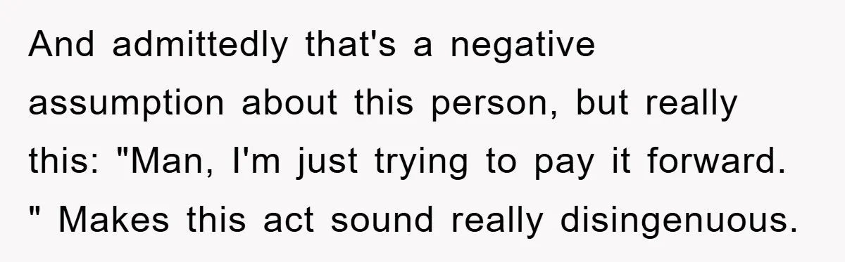 And admittedly that's a negative assumption about this person, but really this: "Man, I'm just trying to pay it forward. " Makes this act sound really disingenuous.