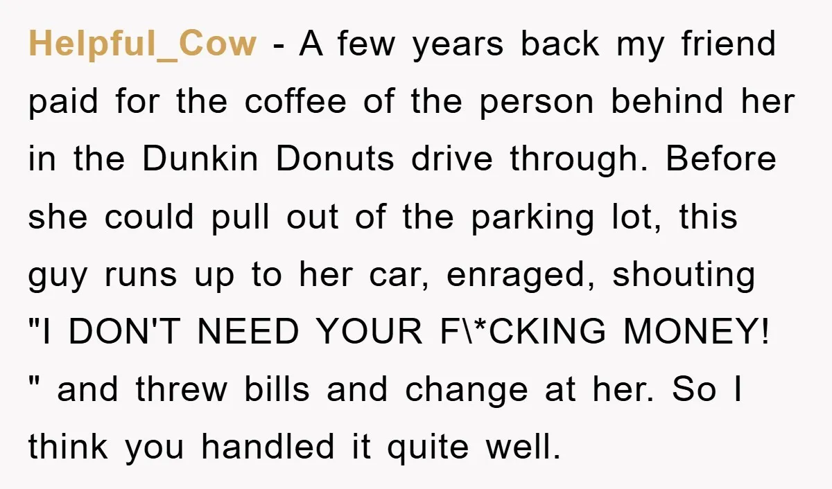 Helpful_Cow − A few years back my friend paid for the coffee of the person behind her in the Dunkin Donuts drive through. Before she could pull out of the...