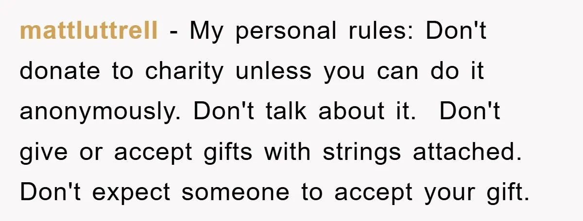mattluttrell − My personal rules: Don't donate to charity unless you can do it anonymously. Don't talk about it. ​ Don't give or accept gifts with strings attached. Don't expect...