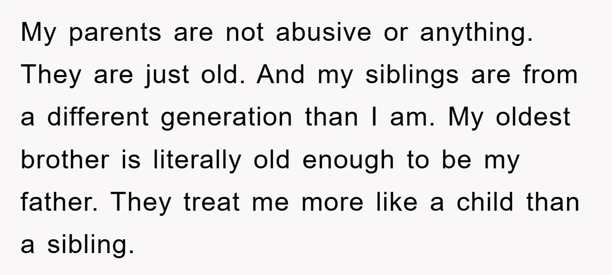 My parents are not abusive or anything. They are just old. And my siblings are from a different generation than I am. My oldest brother is literally old enough to...