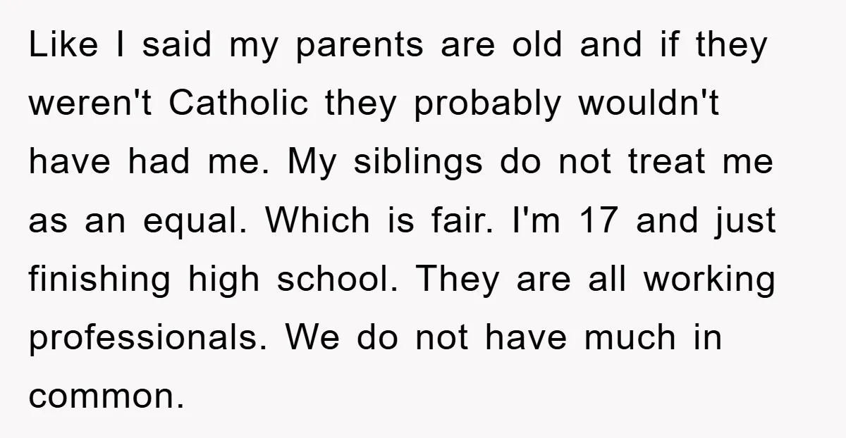 Like I said my parents are old and if they weren't Catholic they probably wouldn't have had me. My siblings do not treat me as an equal. Which is fair....