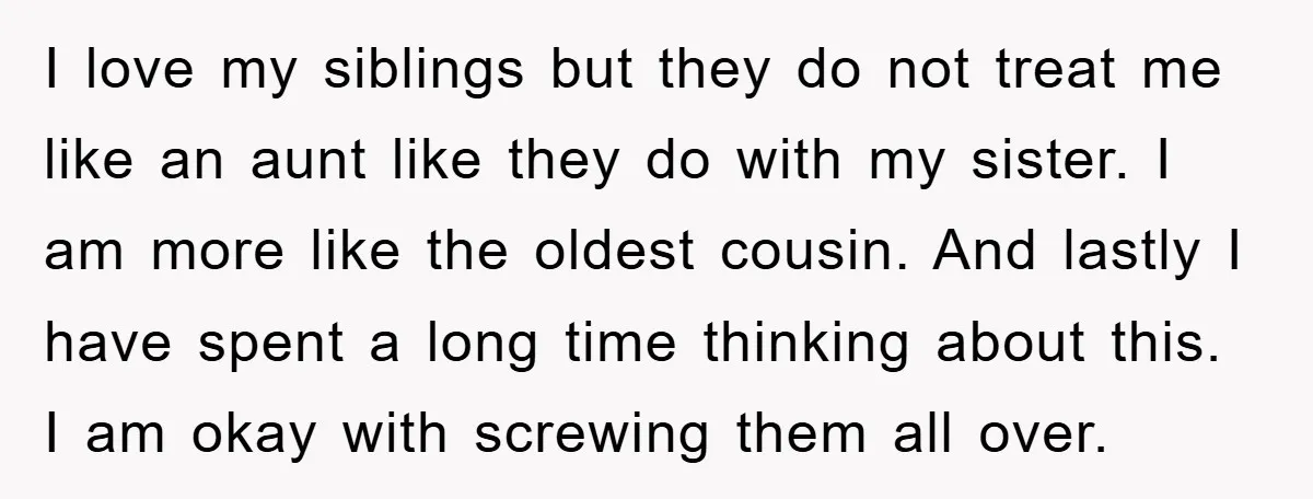 I love my siblings but they do not treat me like an aunt like they do with my sister. I am more like the oldest cousin. And lastly I have...