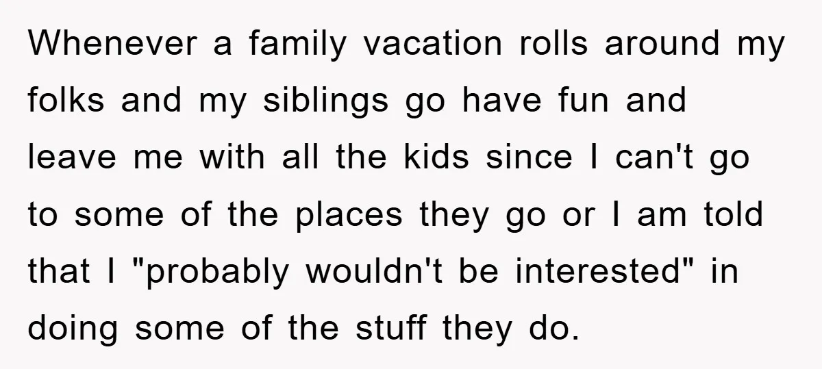 Whenever a family vacation rolls around my folks and my siblings go have fun and leave me with all the kids since I can't go to some of the places...