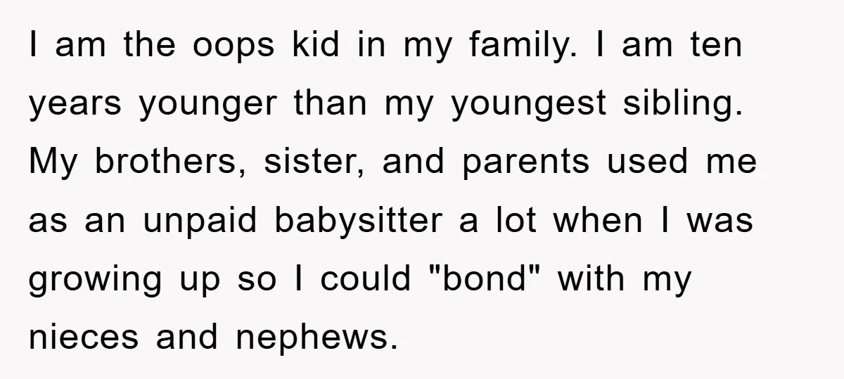 I am the oops kid in my family. I am ten years younger than my youngest sibling. My brothers, sister, and parents used me as an unpaid babysitter a lot...