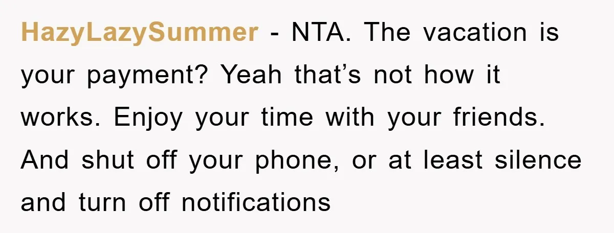 HazyLazySummer − NTA. The vacation is your payment? Yeah that’s not how it works. Enjoy your time with your friends. And shut off your phone, or at least silence and...