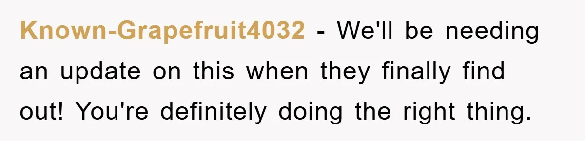 Known-Grapefruit4032 − We'll be needing an update on this when they finally find out! You're definitely doing the right thing.