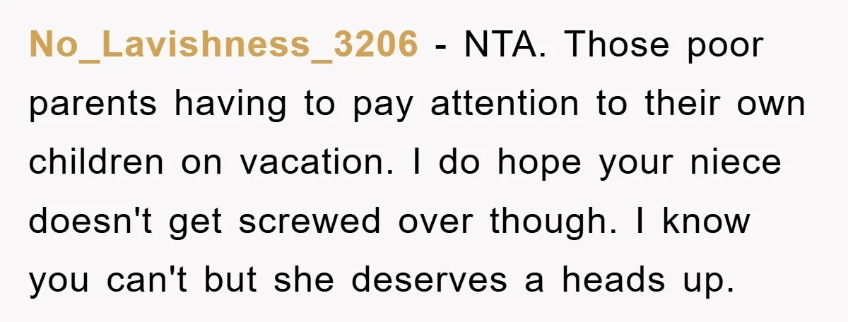 No_Lavishness_3206 − NTA. Those poor parents having to pay attention to their own children on vacation. I do hope your niece doesn't get screwed over though. I know you can't...
