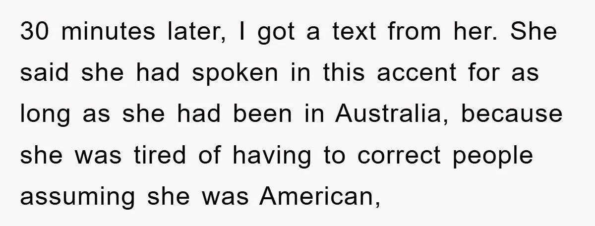 30 minutes later, I got a text from her. She said she had spoken in this accent for as long as she had been in Australia, because she was tired...