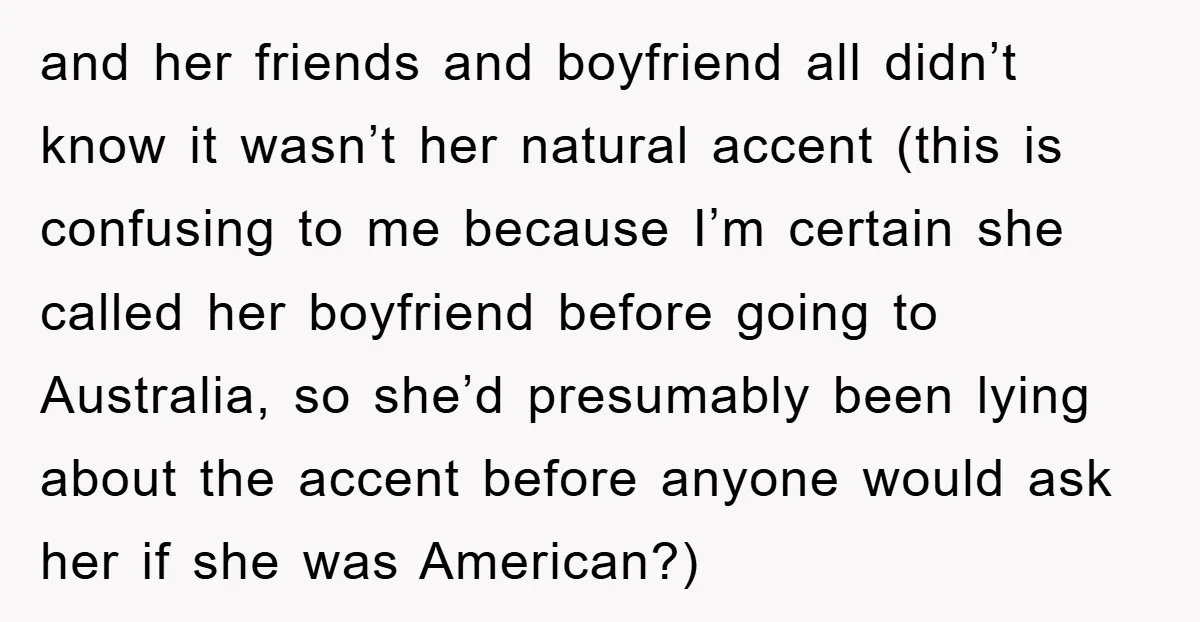 and her friends and boyfriend all didn’t know it wasn’t her natural accent (this is confusing to me because I’m certain she called her boyfriend before going to Australia, so...