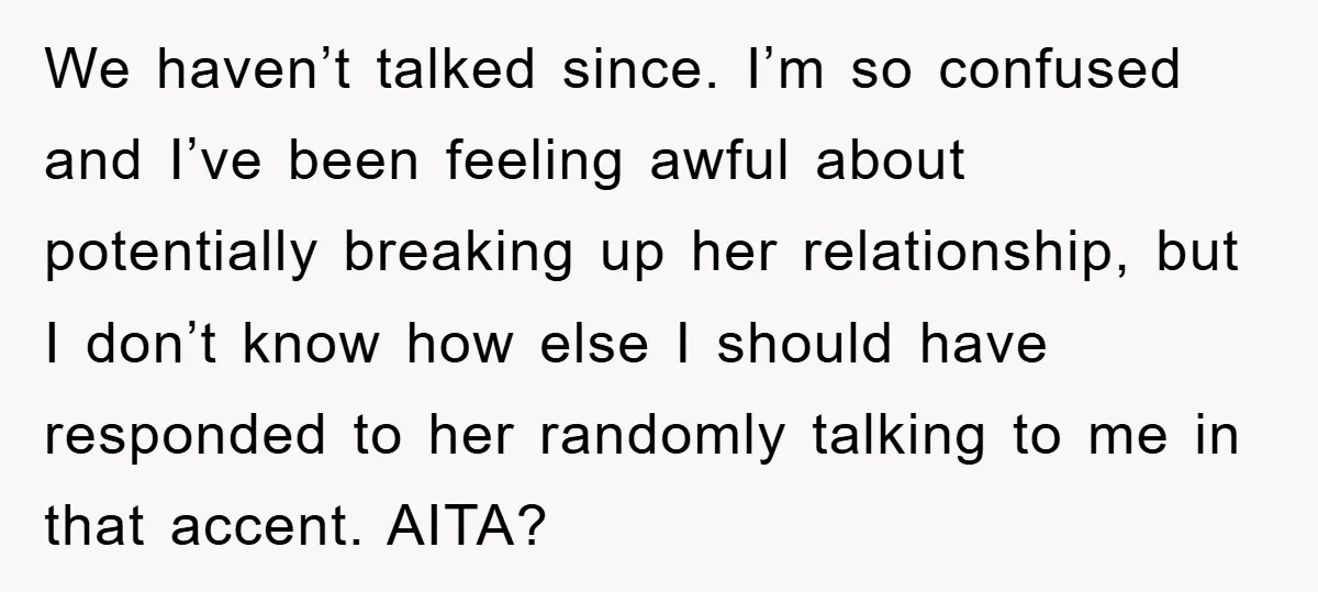We haven’t talked since. I’m so confused and I’ve been feeling awful about potentially breaking up her relationship, but I don’t know how else I should have responded to her...