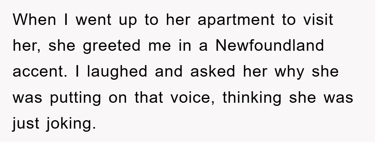 When I went up to her apartment to visit her, she greeted me in a Newfoundland accent. I laughed and asked her why she was putting on that voice, thinking...