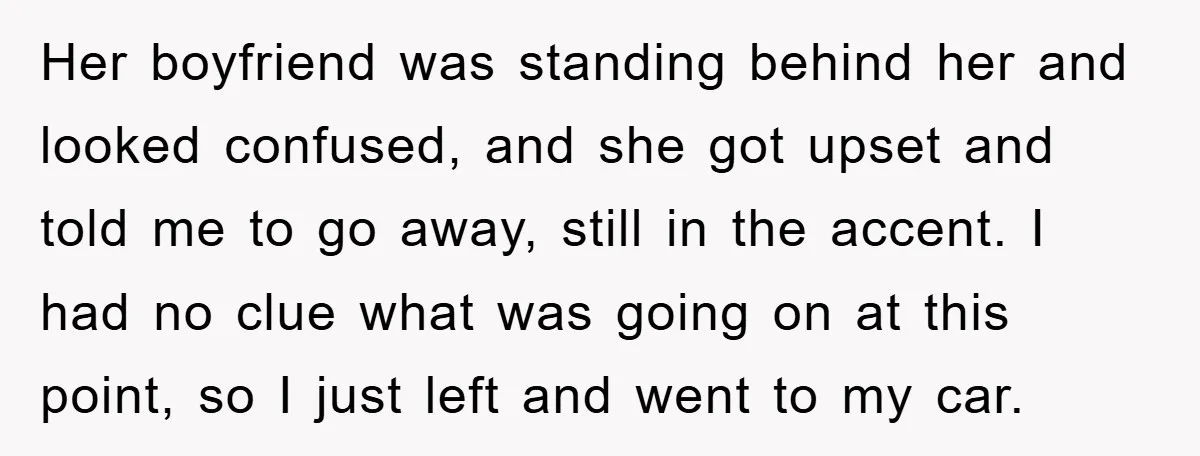 Her boyfriend was standing behind her and looked confused, and she got upset and told me to go away, still in the accent. I had no clue what was going...