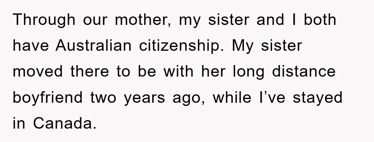 Through our mother, my sister and I both have Australian citizenship. My sister moved there to be with her long distance boyfriend two years ago, while I’ve stayed in Canada.