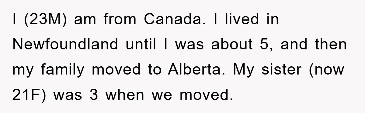 I (23M) am from Canada. I lived in Newfoundland until I was about 5, and then my family moved to Alberta. My sister (now 21F) was 3 when we moved.