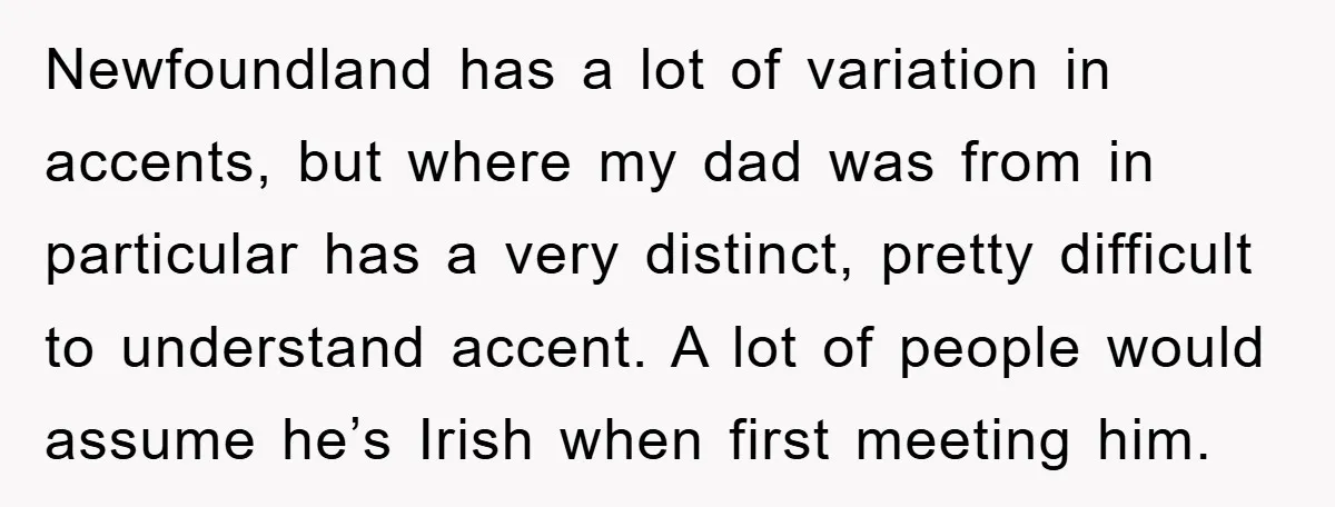 Newfoundland has a lot of variation in accents, but where my dad was from in particular has a very distinct, pretty difficult to understand accent. A lot of people would...