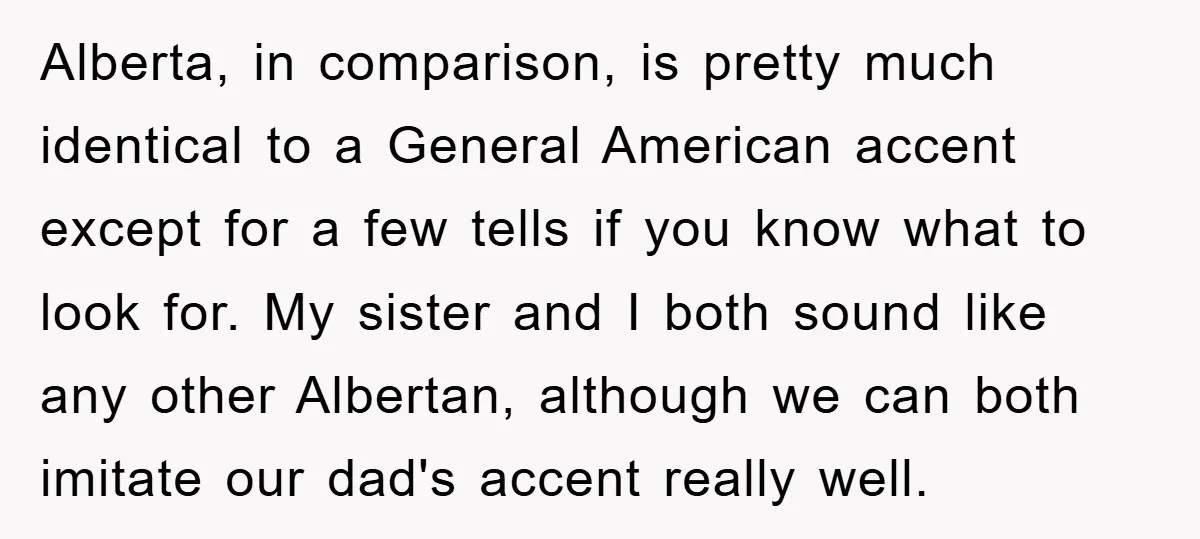 Alberta, in comparison, is pretty much identical to a General American accent except for a few tells if you know what to look for. My sister and I both sound...