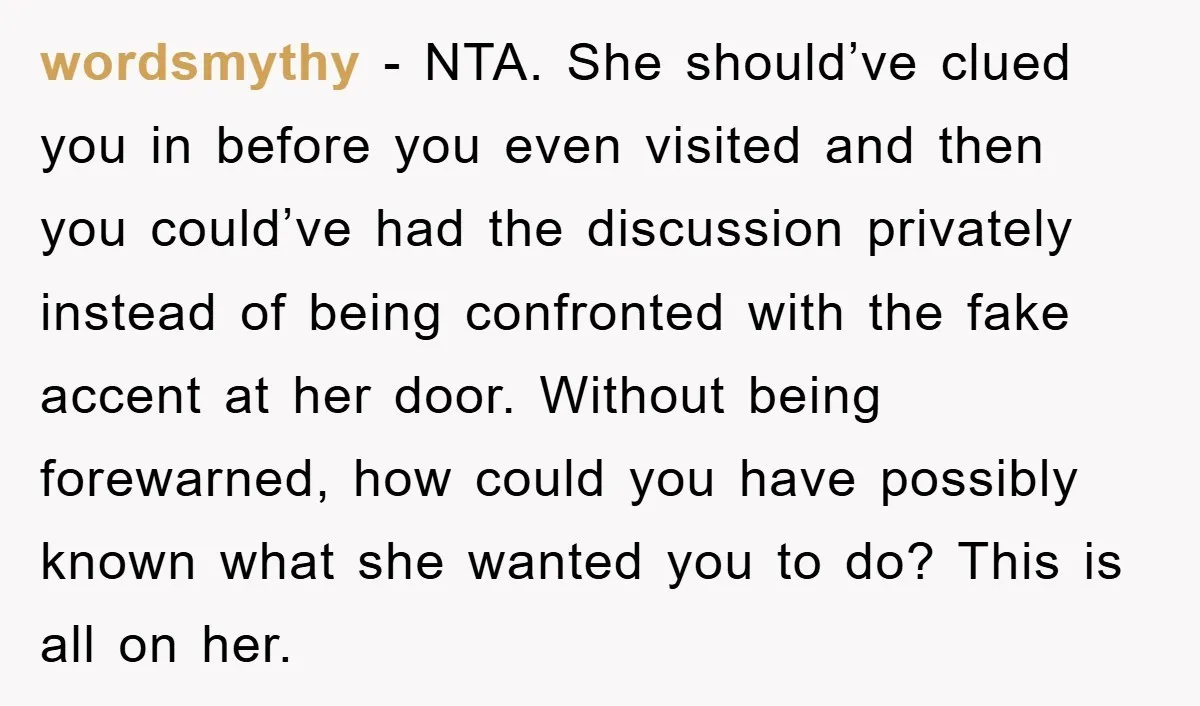 wordsmythy − NTA. She should’ve clued you in before you even visited and then you could’ve had the discussion privately instead of being confronted with the fake accent at her...