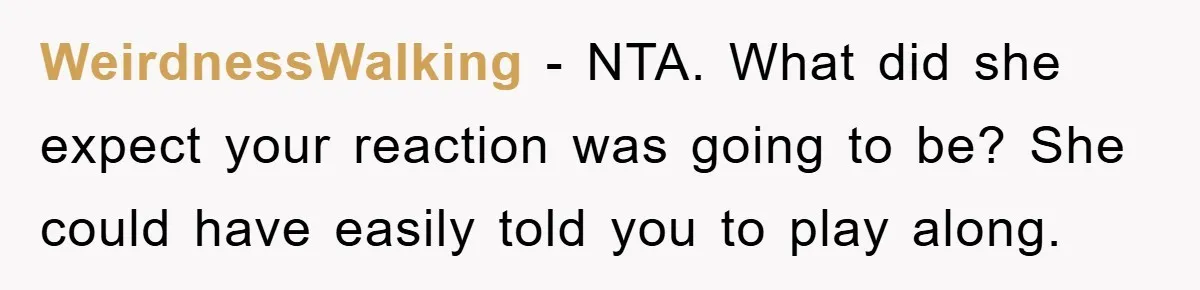 WeirdnessWalking − NTA. What did she expect your reaction was going to be? She could have easily told you to play along.
