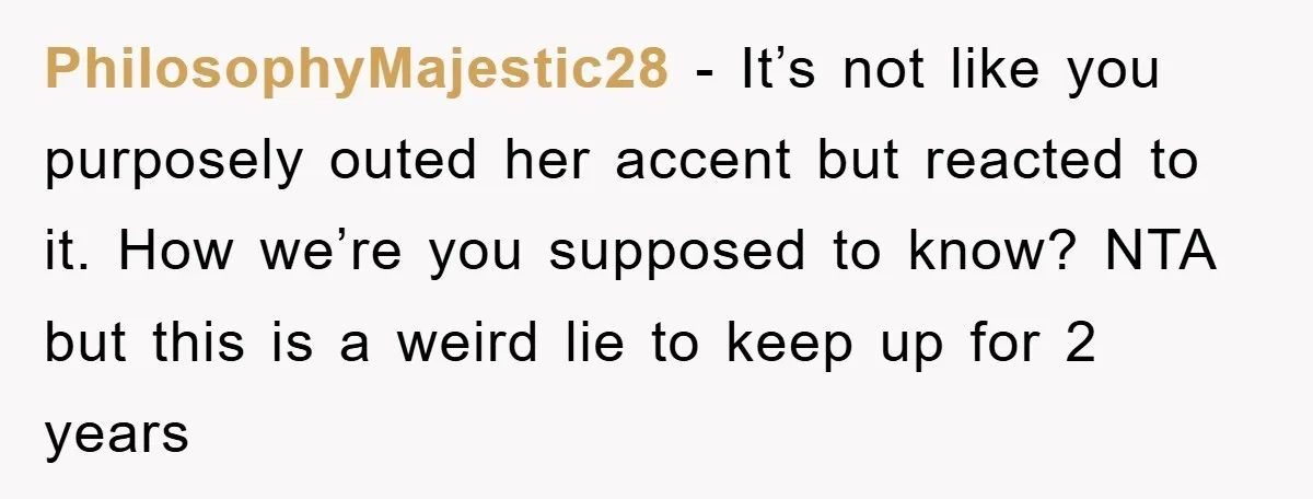 PhilosophyMajestic28 − It’s not like you purposely outed her accent but reacted to it. How we’re you supposed to know? NTA but this is a weird lie to keep up...