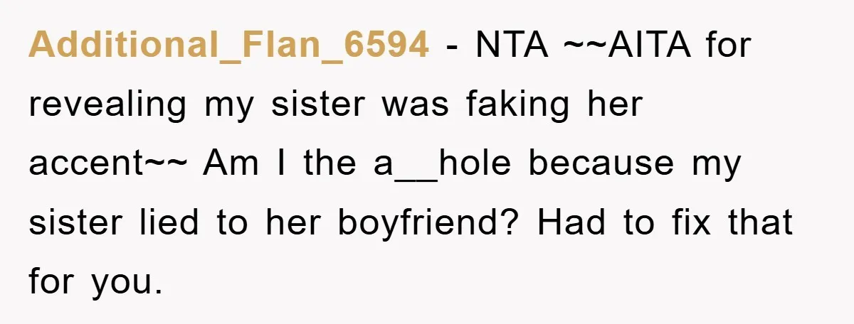 Additional_Flan_6594 − NTA ~~AITA for revealing my sister was faking her accent~~ Am I the a__hole because my sister lied to her boyfriend? Had to fix that for you.
