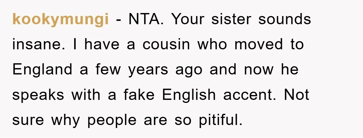 kookymungi − NTA. Your sister sounds insane. I have a cousin who moved to England a few years ago and now he speaks with a fake English accent. Not sure...