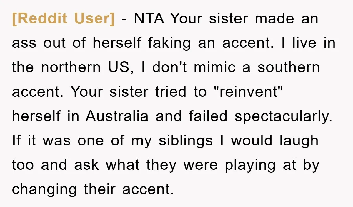 [Reddit User] − NTA Your sister made an ass out of herself faking an accent. I live in the northern US, I don't mimic a southern accent. Your sister tried...