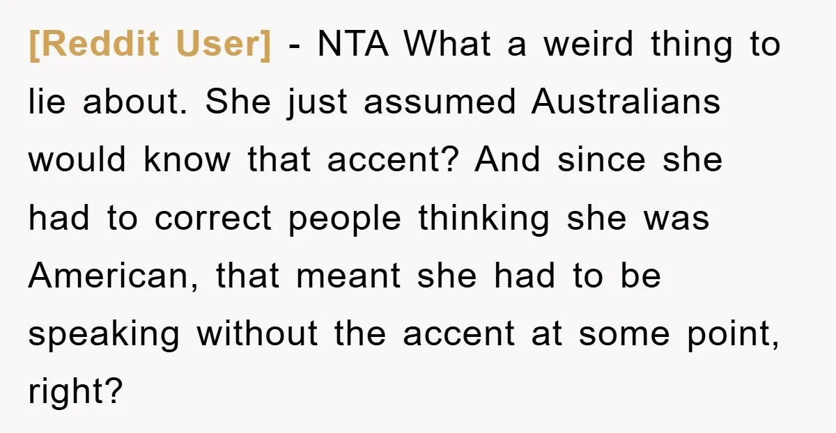 [Reddit User] − NTA What a weird thing to lie about. She just assumed Australians would know that accent? And since she had to correct people thinking she was American,...