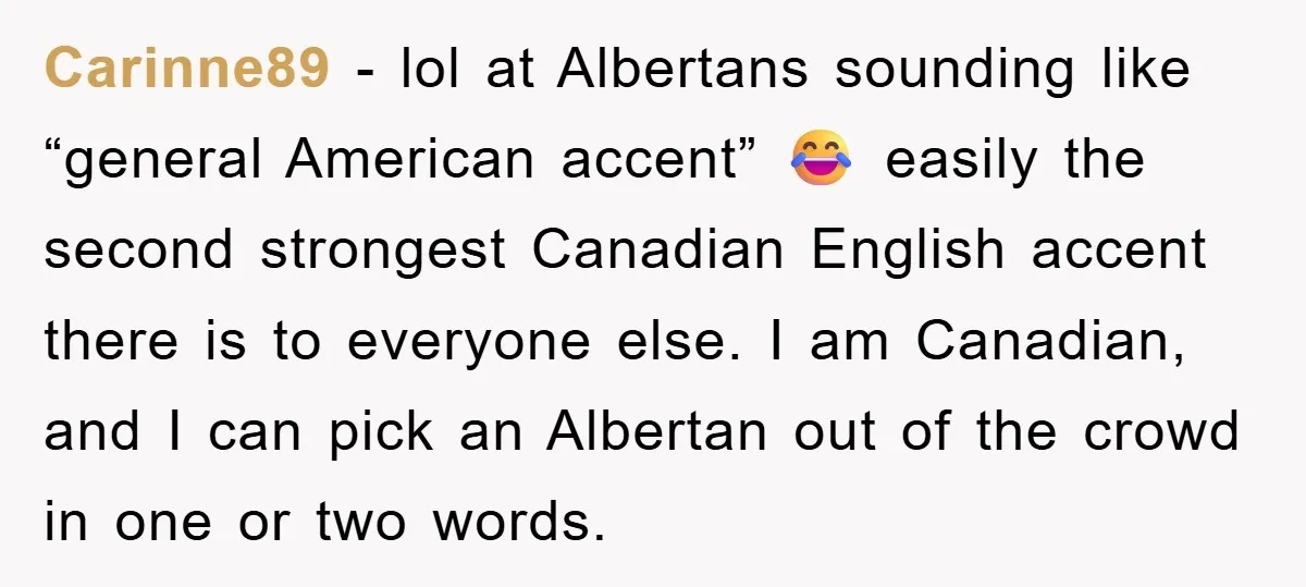 Carinne89 − lol at Albertans sounding like “general American accent” 😂 easily the second strongest Canadian English accent there is to everyone else. I am Canadian, and I can pick...