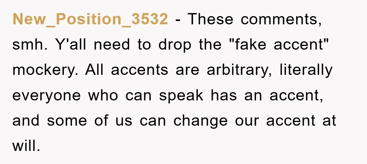 New_Position_3532 − These comments, smh. Y'all need to drop the "fake accent" mockery. All accents are arbitrary, literally everyone who can speak has an accent, and some of us can...