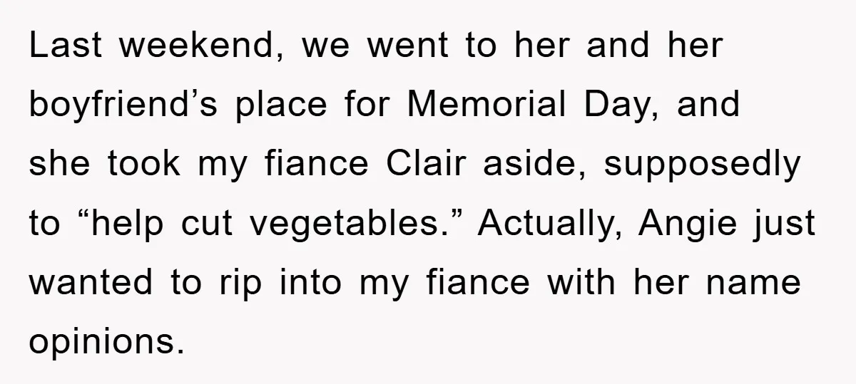 Last weekend, we went to her and her boyfriend’s place for Memorial Day, and she took my fiance Clair aside, supposedly to “help cut vegetables.” Actually, Angie just wanted to...