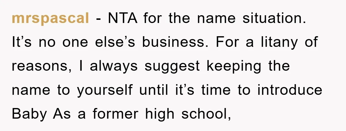 mrspascal − NTA for the name situation. It’s no one else’s business. For a litany of reasons, I always suggest keeping the name to yourself until it’s time to introduce...