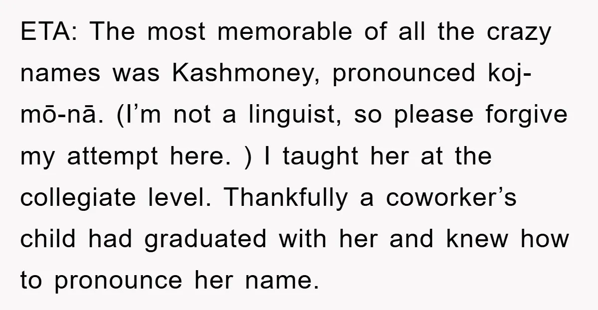 ETA: The most memorable of all the crazy names was Kashmoney, pronounced koj-mō-nā. (I’m not a linguist, so please forgive my attempt here. ) I taught her at the collegiate...