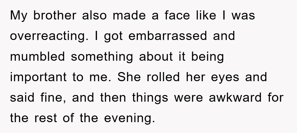 My brother also made a face like I was overreacting. I got embarrassed and mumbled something about it being important to me. She rolled her eyes and said fine, and...
