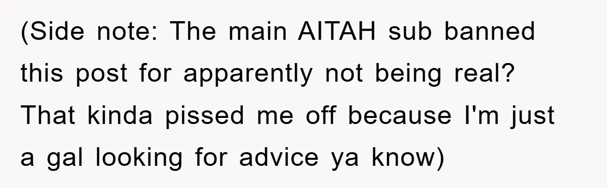 (Side note: The main AITAH sub banned this post for apparently not being real? That kinda pissed me off because I'm just a gal looking for advice ya know)