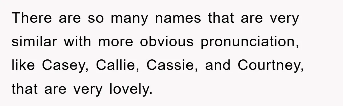 There are so many names that are very similar with more obvious pronunciation, like Casey, Callie, Cassie, and Courtney, that are very lovely.