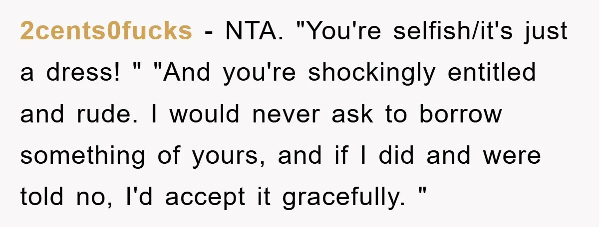 2cents0fucks - NTA. "You're selfish/it's just a dress! " "And you're shockingly entitled and rude. I would never ask to borrow something of yours, and if I did and were...