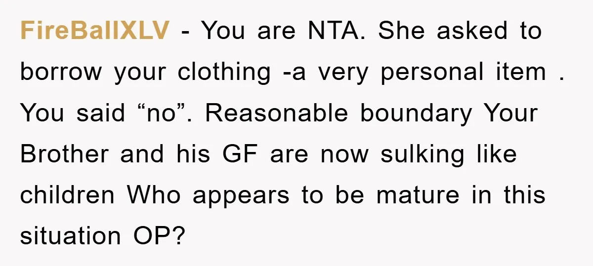FireBallXLV - You are NTA. She asked to borrow your clothing -a very personal item . You said “no”. Reasonable boundary Your Brother and his GF are now sulking like...
