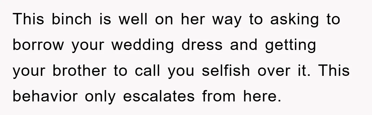 This binch is well on her way to asking to borrow your wedding dress and getting your brother to call you selfish over it. This behavior only escalates from here.