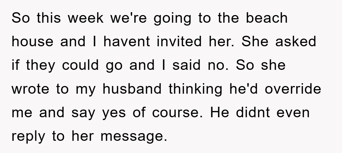 So this week we're going to the beach house and I havent invited her. She asked if they could go and I said no. So she wrote to my husband...