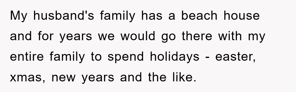 My husband's family has a beach house and for years we would go there with my entire family to spend holidays - easter, xmas, new years and the like.