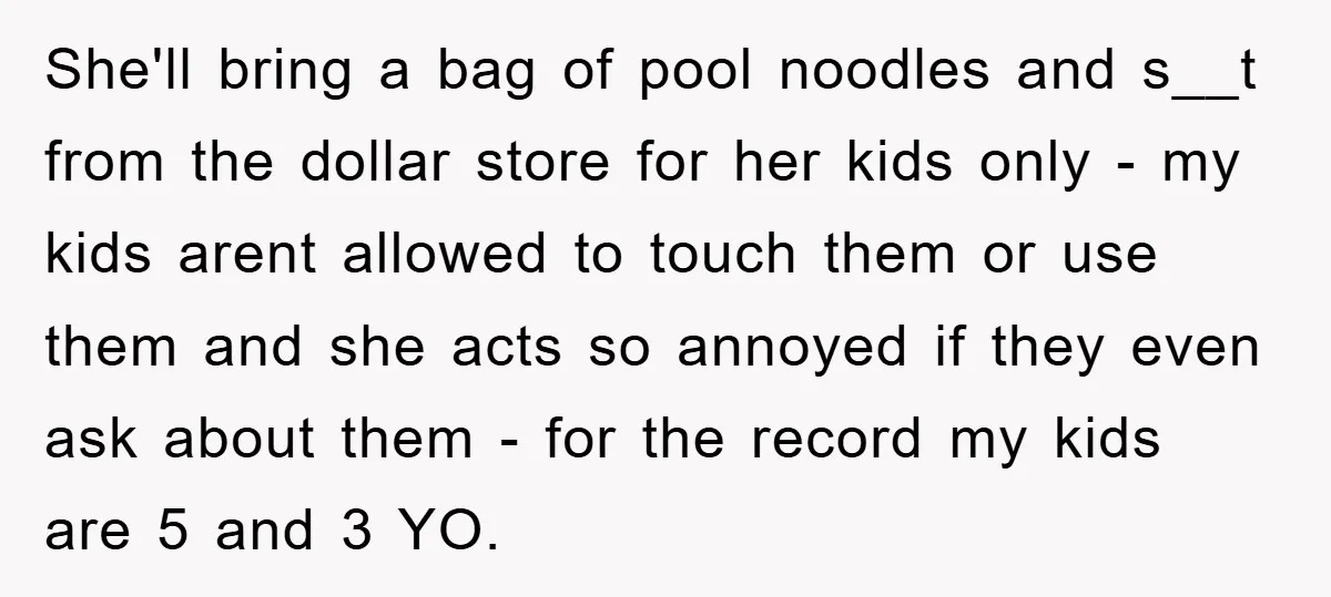 She'll bring a bag of pool noodles and s__t from the dollar store for her kids only - my kids arent allowed to touch them or use them and she...