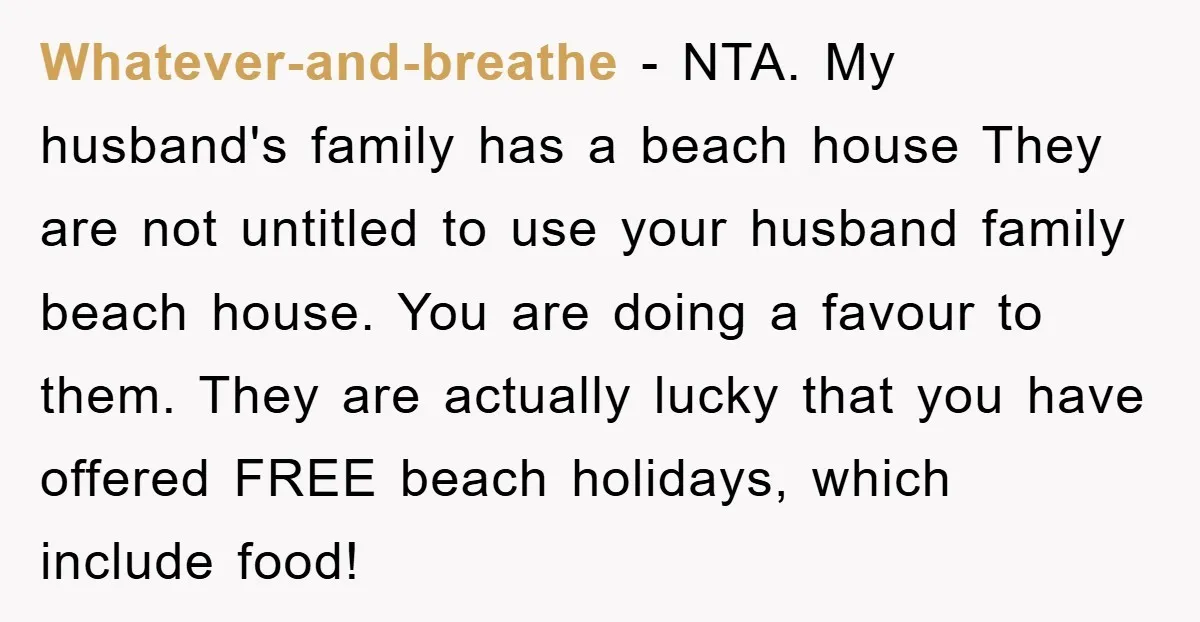 Whatever-and-breathe − NTA. My husband's family has a beach house They are not untitled to use your husband family beach house. You are doing a favour to them. They are...