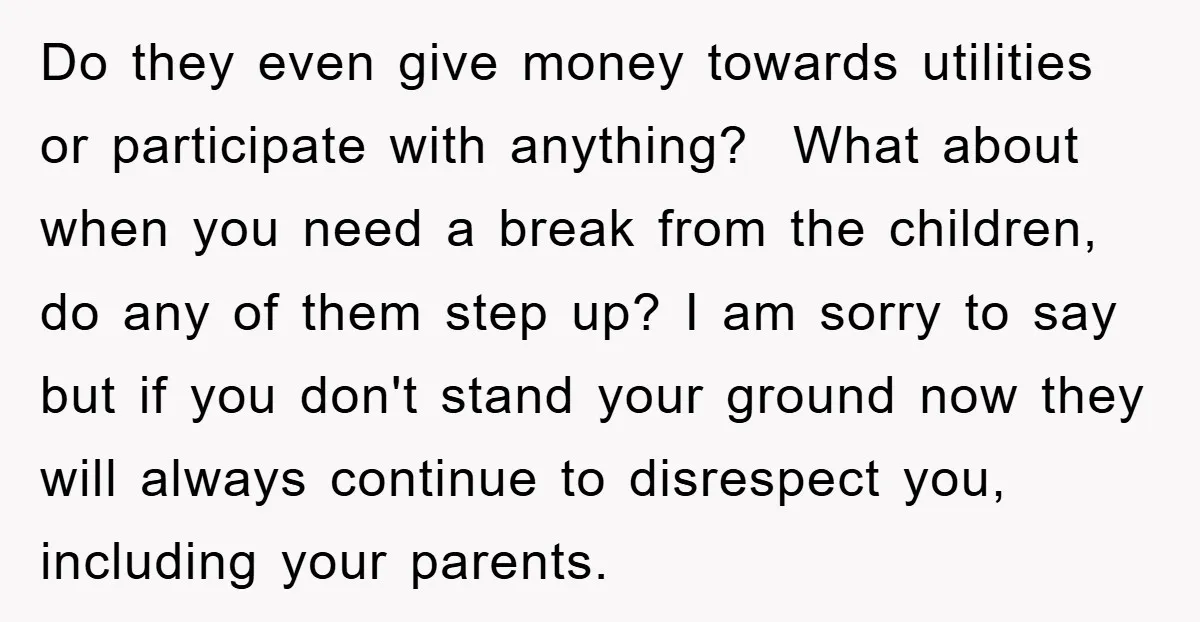 Do they even give money towards utilities or participate with anything? What about when you need a break from the children, do any of them step up? I am sorry...