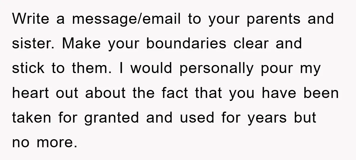 Write a message/email to your parents and sister. Make your boundaries clear and stick to them. I would personally pour my heart out about the fact that you have been...