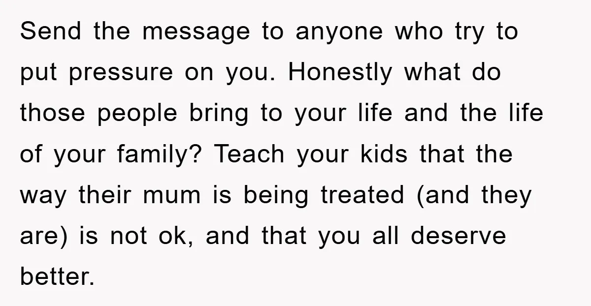 Send the message to anyone who try to put pressure on you. Honestly what do those people bring to your life and the life of your family? Teach your kids...